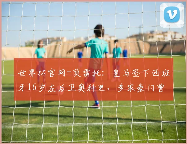 世界杯官网-莫雷托：皇马签下西班牙16岁左后卫奥科里，多家豪门曾有意他