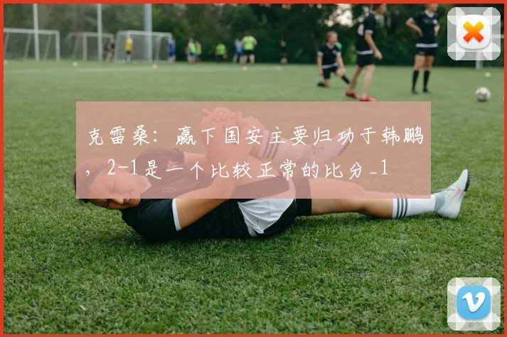 克雷桑：赢下国安主要归功于韩鹏，2-1是一个比较正常的比分_1