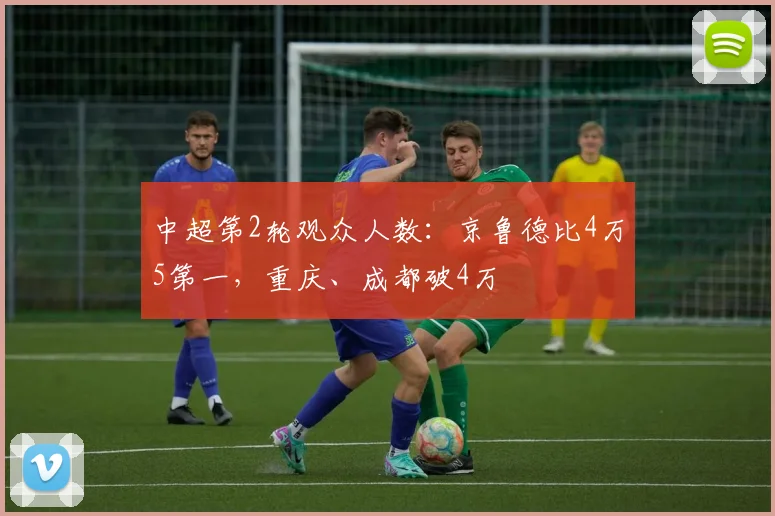 中超第2轮观众人数：京鲁德比4万5第一，重庆、成都破4万
