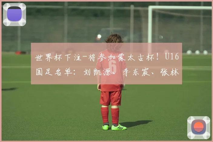 世界杯下注-将参加蒙太古杯！U16国足名单：刘凯源、李东宸、张林峒在列